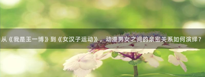 omofun动漫官方下载：从《我是王一博》到《女汉子运动》，动漫男女之间的亲密关系如何演绎？